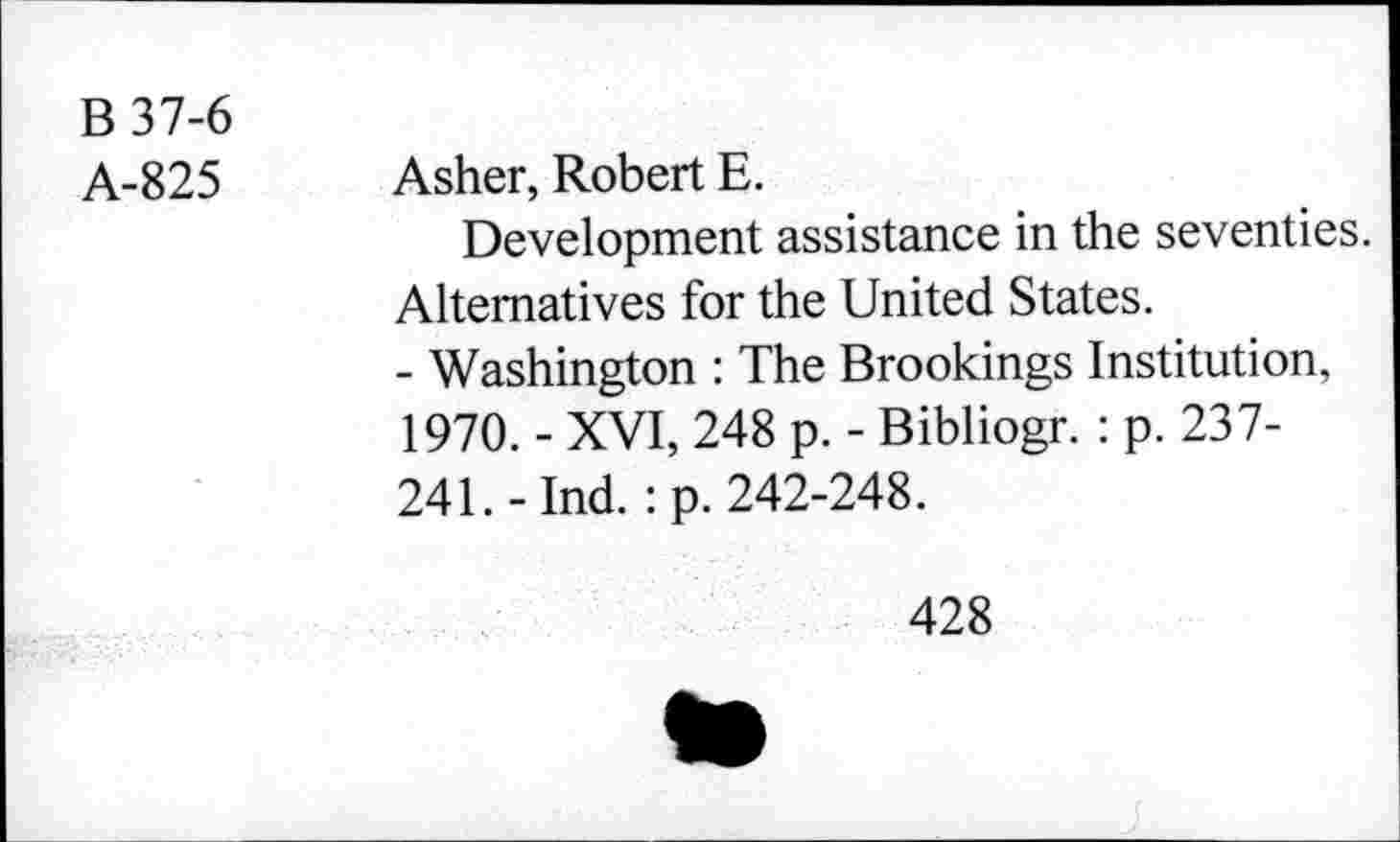 ﻿B37-6
A-825
Asher, Robert E.
Development assistance in the seventies. Alternatives for the United States.
- Washington : The Brookings Institution, 1970. - XVI, 248 p. - Bibliogr. : p. 237-241.-Ind. :p. 242-248.
428